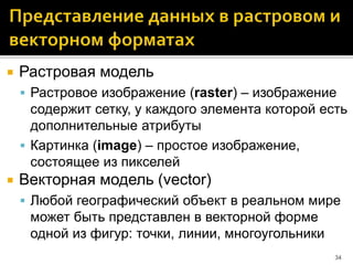  Растровая модель
 Растровое изображение (raster) – изображение
содержит сетку, у каждого элемента которой есть
дополнительные атрибуты
 Картинка (image) – простое изображение,
состоящее из пикселей
 Векторная модель (vector)
 Любой географический объект в реальном мире
может быть представлен в векторной форме
одной из фигур: точки, линии, многоугольники
34
 