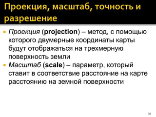  Проекция (projection) – метод, с помощью
которого двумерные координаты карты
будут отображаться на трехмерную
поверхность земли
 Масштаб (scale) – параметр, который
ставит в соответствие расстояние на карте
расстоянию на земной поверхности
36
 