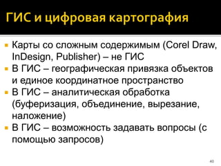  Карты со сложным содержимым (Corel Draw,
InDesign, Publisher) – не ГИС
 В ГИС – географическая привязка объектов
и единое координатное пространство
 В ГИС – аналитическая обработка
(буферизация, объединение, вырезание,
наложение)
 В ГИС – возможность задавать вопросы (с
помощью запросов)
40
 