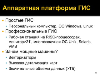  Простые ГИС
 Персональный компьютер, ОС Windows, Linux
 Профессиональные ГИС
 Рабочая станция на RISC-процессорах,
монитор>21’, многозадачная ОС Unix, Solaris,
VMS
 Зачем мощные машины?
 Векторизаторы
 Высокая детализация карт
 Значительные объемы данных (>ТБ)
42
 