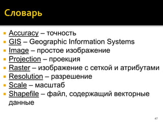  Accuracy – точность
 GIS – Geographic Information Systems
 Image – простое изображение
 Projection – проекция
 Raster – изображение с сеткой и атрибутами
 Resolution – разрешение
 Scale – масштаб
 Shapefile – файл, содержащий векторные
данные
47
 
