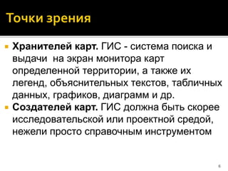  Хранителей карт. ГИС - система поиска и
выдачи на экран монитора карт
определенной территории, а также их
легенд, объяснительных текстов, табличных
данных, графиков, диаграмм и др.
 Создателей карт. ГИС должна быть скорее
исследовательской или проектной средой,
нежели просто справочным инструментом
6
 