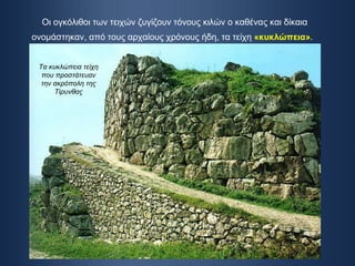Οι ογκόλιθοι των τειχών ζυγίζουν τόνους κιλών ο καθένας και δίκαια ονομάστηκαν, από τους αρχαίους χρόνους ήδη, τα τείχη  «κυκλώπεια» .   Τα κυκλώπεια τείχη που προστάτευαν την ακρόπολη της Τίρυνθας 