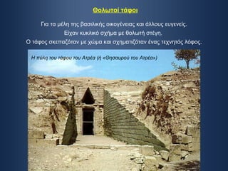 Θολωτοί τάφοι Για τα μέλη της βασιλικής οικογένειας και άλλους ευγενείς. Είχαν κυκλικό σχήμα με θολωτή στέγη.  Ο τάφος σκεπαζόταν με χώμα και σχηματιζόταν ένας τεχνητός λόφος. Η πύλη του τάφου του Ατρέα (ή «Θησαυρού του Ατρέα») 