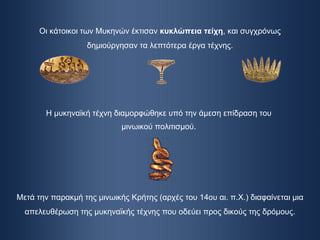 Οι κάτοικοι των Μυκηνών έκτισαν  κυκλώπεια τείχη , και συγχρόνως δημιούργησαν τα λεπτότερα έργα τέχνης. Η μυκηναϊκή τέχνη διαμορφώθηκε υπό την άμεση επίδραση του μινωικού πολιτισμού. Μετά την παρακμή της μινωικής Κρήτης (αρχές του 14ου αι. π.Χ.) διαφαίνεται μια απελευθέρωση της μυκηναϊκής τέχνης που οδεύει προς δικούς της δρόμους. 