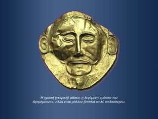 Η χρυσή (νεκρική) μάσκα, η λεγόμενη «μάσκα του Αγαμέμνονα», αλλά είναι μάλλον βασιλιά πολύ παλαιότερου. 