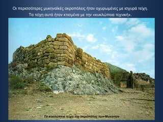Οι περισσότερες μυκηναϊκές ακροπόλεις ήταν οχυρωμένες με ισχυρά τείχη.  Τα τείχη αυτά ήταν κτισμένα με την «κυκλώπεια τεχνική».   Τα κυκλώπεια τείχη της ακρόπολης των Μυκηνών 