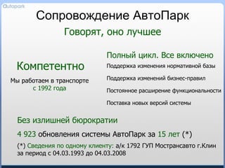 Сопровождение АвтоПарк Поддержка изменения нормативной базы Поставка новых версий системы Поддержка изменений бизнес-правил Говорят, оно лучшее Полный цикл. Все включено Компетентно Мы работаем в транспорте с 1992 года Постоянное расширение функциональности Без излишней бюрократии 4   923  обновления системы АвтоПарк за  15 лет   (*) (*)  Сведения по одному клиенту :  а/к 1792 ГУП Мострансавто   г.Клин  за период с 04.03.1993 до 04.03.2008 