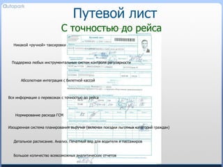 Путевой лист С точностью до рейса Никакой «ручной» таксировки Изощренная система планирования выручки (включая поездки льготных категорий граждан) Вся информация о перевозках с точностью до рейса Поддержка любых инструментальных систем контроля регулярности Детальное расписание. Анализ. Печатный вид для водителя и пассажиров Нормирование расхода ГСМ Большое количество всевозможных аналитических отчетов Абсолютная интеграция с билетной кассой 