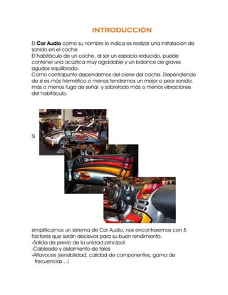 INTRODUCCIÓN
El Car Audio como su nombre lo indica es realizar una instalación de
sonido en el coche.
El habitáculo de un coche, al ser un espacio reducido, puede
contener una acústica muy agradable y un balance de graves
agudos equilibrado.
Como contrapunto dependemos del cierre del coche. Dependiendo
de si es más hermético o menos tendremos un mejor o peor sonido,
más o menos fuga de señal y sobretodo más o menos vibraciones
del habitáculo.




Si




simplificamos un sistema de Car Audio, nos encontraremos con 5
factores que serán decisivos para su buen rendimiento.
-Salida de previo de la unidad principal.
-Cableado y aislamiento de tales
-Altavoces (sensibilidad, calidad de componentes, gama de
  frecuencias…)
 