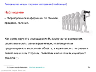 24
(©) Владислав Лавров, vlavrov.com
Наблюдение
– сбор первичной информации об объекте,
процессе, явлении.
Эмпирические методы получения информации (продолжение)
Как метод научного исследования Н. заключается в активном,
систематическом, целенаправленном, планомерном и
преднамеренном восприятии объекта, в ходе которого получается
знание о внешних сторонах, свойствах и отношениях изучаемого
объекта (*).
* Источник: портал Академик. http://dic.academic.ru
 