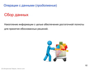 62
Сбор данных
Накопление информации с целью обеспечения достаточной полноты
для принятия обоснованных решений.
Операции с данными (продолжение)
(©) Владислав Лавров, vlavrov.com
 