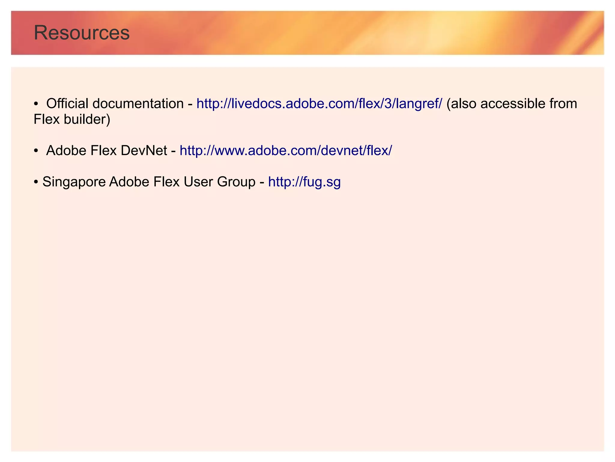 Resources


● Official documentation - http://livedocs.adobe.com/flex/3/langref/ (also accessible from
Flex builder)

●   Adobe Flex DevNet - http://www.adobe.com/devnet/flex/

●   Singapore Adobe Flex User Group - http://fug.sg
 