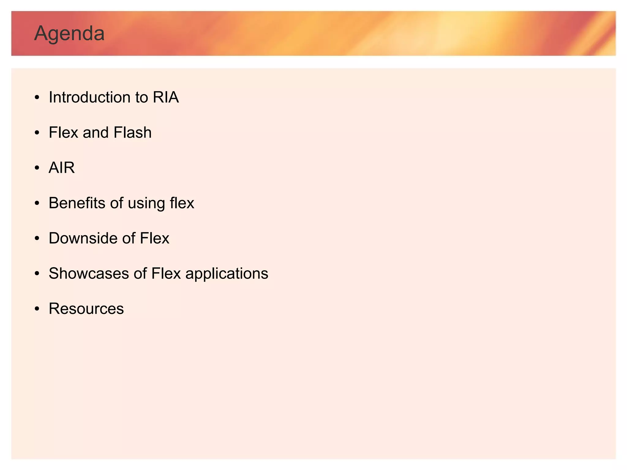 Agenda

●   Introduction to RIA

●   Flex and Flash

●   AIR

●   Benefits of using flex

●   Downside of Flex

●   Showcases of Flex applications

●   Resources
 