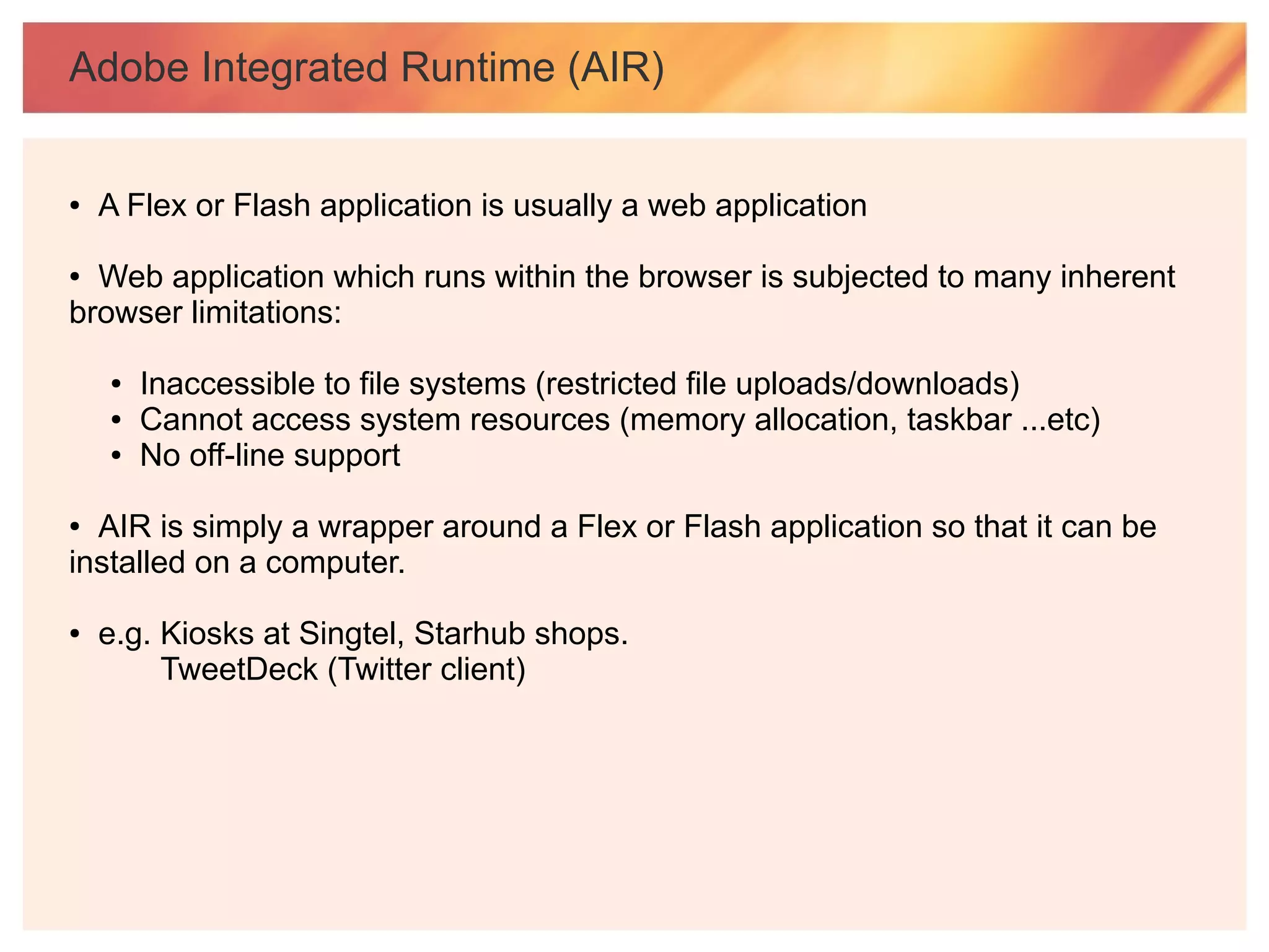 Adobe Integrated Runtime (AIR)


●   A Flex or Flash application is usually a web application

● Web application which runs within the browser is subjected to many inherent
browser limitations:

    ●   Inaccessible to file systems (restricted file uploads/downloads)
    ●   Cannot access system resources (memory allocation, taskbar ...etc)
    ●   No off-line support

● AIR is simply a wrapper around a Flex or Flash application so that it can be
installed on a computer.

●   e.g. Kiosks at Singtel, Starhub shops.
         TweetDeck (Twitter client)
 