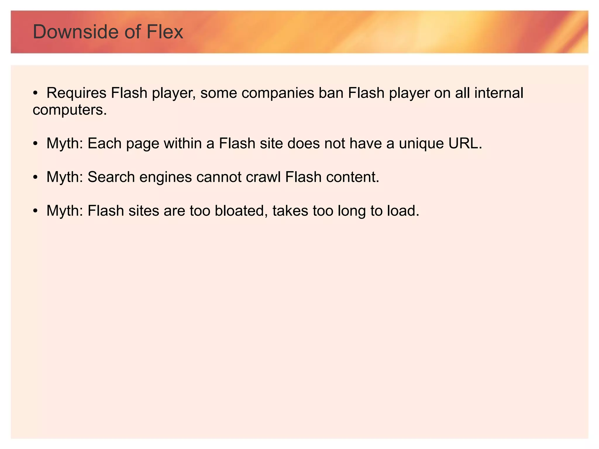 Downside of Flex

● Requires Flash player, some companies ban Flash player on all internal
computers.

●   Myth: Each page within a Flash site does not have a unique URL.

●   Myth: Search engines cannot crawl Flash content.

●   Myth: Flash sites are too bloated, takes too long to load.
 