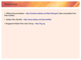 Resources


● Official documentation - http://livedocs.adobe.com/flex/3/langref/ (also accessible from
Flex builder)

●   Adobe Flex DevNet - http://www.adobe.com/devnet/flex/

●   Singapore Adobe Flex User Group - http://fug.sg
 