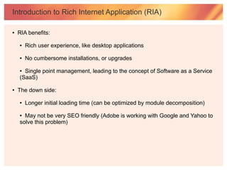 Introduction to Rich Internet Application (RIA)

●   RIA benefits:

    ●   Rich user experience, like desktop applications

    ●   No cumbersome installations, or upgrades

    ● Single point management, leading to the concept of Software as a Service
    (SaaS)

●   The down side:

    ●   Longer initial loading time (can be optimized by module decomposition)

    ● May not be very SEO friendly (Adobe is working with Google and Yahoo to
    solve this problem)
 