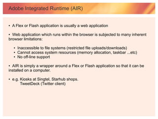 Adobe Integrated Runtime (AIR)


●   A Flex or Flash application is usually a web application

● Web application which runs within the browser is subjected to many inherent
browser limitations:

    ●   Inaccessible to file systems (restricted file uploads/downloads)
    ●   Cannot access system resources (memory allocation, taskbar ...etc)
    ●   No off-line support

● AIR is simply a wrapper around a Flex or Flash application so that it can be
installed on a computer.

●   e.g. Kiosks at Singtel, Starhub shops.
         TweetDeck (Twitter client)
 