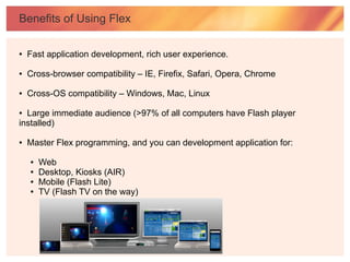 Benefits of Using Flex

●   Fast application development, rich user experience.

●   Cross-browser compatibility – IE, Firefix, Safari, Opera, Chrome

●   Cross-OS compatibility – Windows, Mac, Linux

● Large immediate audience (>97% of all computers have Flash player
installed)

●   Master Flex programming, and you can development application for:

    ●   Web
    ●   Desktop, Kiosks (AIR)
    ●   Mobile (Flash Lite)
    ●   TV (Flash TV on the way)
 