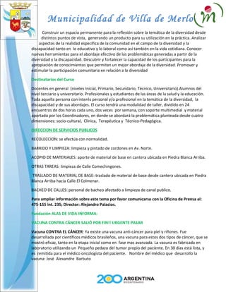 Municipalidad de Villa de Merlo
      Construir un espacio permanente para la reflexión sobre la temática de la diversidad desde
     distintos puntos de vista, generando un producto para su utilización en la práctica. Analizar
    aspectos de la realidad específica de la comunidad en el campo de la diversidad y la
discapacidad tanto en lo educativo y lo laboral como así también en la vida cotidiana. Conocer
nuevas herramientas para el abordaje efectivo de las problemáticas generadas a partir de la
diversidad y la discapacidad. Descubrir y fortalecer la capacidad de los participantes para la
apropiación de conocimientos que permitan un mejor abordaje de la diversidad. Promover y
estimular la participación comunitaria en relación a la diversidad

Destinatarios del Curso

Docentes en general (niveles Inicial, Primario, Secundario, Técnico, Universitario).Alumnos del
nivel terciario y universitario. Profesionales y estudiantes de las áreas de la salud y la educación.
Toda aquella persona con interés personal y/o profesional en la temática de la diversidad, la
discapacidad y de sus abordajes. El curso tendrá una modalidad de taller, dividido en 24
encuentros de dos horas cada uno, dos veces por semana, con soporte multimedial y material
aportado por los Coordinadores, en donde se abordará la problemática planteada desde cuatro
dimensiones: socio-cultural, Clínica, Terapéutica y Técnico-Pedagógica.

DIRECCION DE SERVICIOS PUBLICOS

RECOLECCION: se efectúa con normalidad.

BARRIDO Y LIMPIEZA: limpieza y pintado de cordones en Av. Norte.

ACOPIO DE MATERIALES: aporte de material de base en cantera ubicada en Piedra Blanca Arriba.

OTRAS TAREAS: limpieza de Calle Comechingones.

TRASLADO DE MATERIAL DE BASE: traslado de material de base desde cantera ubicada en Piedra
Blanca Arriba hacia Calle El Colmenar.

BACHEO DE CALLES: personal de bacheo afectado a limpieza de canal publico.

Para ampliar información sobre este tema por favor comunicarse con la Oficina de Prensa al:
475-155 int. 235; Director: Alejandro Palacios.

Fundación ALAS DE VIDA INFORMA:

VACUNA CONTRA CÁNCER SALIÓ POR FIN!! URGENTE PASAR

Vacuna CONTRA EL CÁNCER: Ya existe una vacuna anti-cáncer para piel y riñones. Fue
desarrollada por científicos médicos brasileños, una vacuna para estos dos tipos de cáncer, que se
mostró eficaz, tanto en la etapa inicial como en fase mas avanzada. La vacuna es fabricada en
laboratorio utilizando un Pequeño pedazo del tumor propio del paciente. En 30 días está lista, y
es remitida para el médico oncologista del paciente. Nombre del médico que desarrollo la
vacuna: José Alexandre Barbuto
 