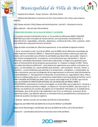 Municipalidad de Villa de Merlo
     Hospital Sirio Libanés - Grupo Genoma - São Paulo, Brasil.

     Teléfono del laboratorio: (conversar con Dra. Ana Carolina o Dra. Karyn, para mayores
detalles)

http://www.vacinaco <http://www.vacinacontraocancer .com.br/> ntraocancer.com.br.

Mirta Laderach – Alas de Vida Villa de Merlo

El FORO POR LOS DDHH DE LA VILLA DE MERLO Y LA REGIÓN

En el quinto encuentro del día de la fecha, se ha reunido con diferentes ONGS Y EQUIPOS
ESTATALES que están vinculados de manera directa con la promoción, fortalecimiento y
desarrollo de las capacidades culturales, deportivas y artísticas de niños, niñas y jóvenes, tanto
en el ámbito de la educación formal y no formal .

Luego de haber escuchado las diferentes experiencias se ha realizado la siguiente síntesis:

1.- Se ha enunciado en este Foro de los DDHH que las ONGS tienen diferentes necesidades de
índole material e inmaterial ( RRHH) .2.- Requirieron apoyo de carácter continuo por parte del
Estado y de la comunidad para afrontar las actividades que desarrollan, para poder mejorar o
bien renovar el equipamiento en existencia en las instituciones que representan.3.- Que las
diferentes autoridades Municipales, Provinciales y Nacionales se hagan eco y gestionen para
lograr el financiamiento de los proyectos que presentan .4.- Empezar a trabajar en RED, “Como
una cadena de esfuerzos definieron” , para mejorar las experiencias que realizan ,comunicar sus
logros , sus necesidades, los nuevos desafíos que afrontan , para compartir recursos, formar y
capacitar a la comunidad para que participe y se comprometa , a dirigentes , a responsables de
áreas y voluntarios, para que los dirigentes de las organizaciones no terminen solos afrontando las
responsabilidades .5.- Para garantizar el desarrollo, el crecimiento y la seguridad de niños, niñas y
jóvenes es indispensable asumir un compromiso responsable en principio desde las familias, con el
deber ineludible del ESTADO que debe velar y actuar como exige la ley N° 26.061 que crea las
bases del SISTEMA DE PROTECCIÓN INTEGRAL DE LOS DERECHOS DE NIÑOS, NIÑAS Y
ADOLESCENTES, sancionada en el año y promulgada en el año 2005, que se adjunta.6.- Convocar a
los diferentes sectores juveniles a integrar un espacio en Foro por los DDHH , para que surjan 6.-
Solicitar una audiencia con carácter de urgente con el Intendente Municipal, en la medida de las
posibilidades para el día viernes 3 de septiembre a las 11 hs, en referencia al accionar de los
organismos locales que deberán adecuar su normativa interna, procedimientos y actuaciones en
un todo de acuerdo a las leyes en vigencia.

7.- Solicitar idéntica reunión con los ediles del HCD de la Villa de Merlo.

Integrantes del FORO POR LOS DDHH DE LA VILLA DE MERLO Y LA REGIÓN

Néstor Darío Montenegro: Coordinador del área de DDHH de la Mun. de la Villa de Merlo

Roxana Gil - Coordinadora del Centro Universitario de la Villa de Merlo.
 
