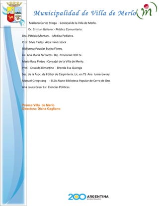Municipalidad de Villa de Merlo
     Mariano Carlos Stinga - Concejal de la Villa de Merlo.

     Dr. Cristian Italiano - Médico Comunitario.

Dra. Patricia Montani. - Médica Pediatra.

Prof. Silvia Tadey. Aida Handzstock

Biblioteca Popular Burita Flores.

Lic. Ana María Nicoletti - Dip. Provincial HCD SL.

María Rosa Pintos - Concejal de la Villa de Merlo.

Prof. Osvaldo Dimartino - Brenda Eva Quiroga

Sec. de la Asoc. de Fútbol de Carpintería. Lic. en TS Ana Jumerowsky.

Manuel Gringstang - ELSA Abate Biblioteca Popular de Cerro de Oro

Ana Laura Cesar Lic. Ciencias Politicas




Prensa Villa de Merlo
Directora: Diana Gagliano
 