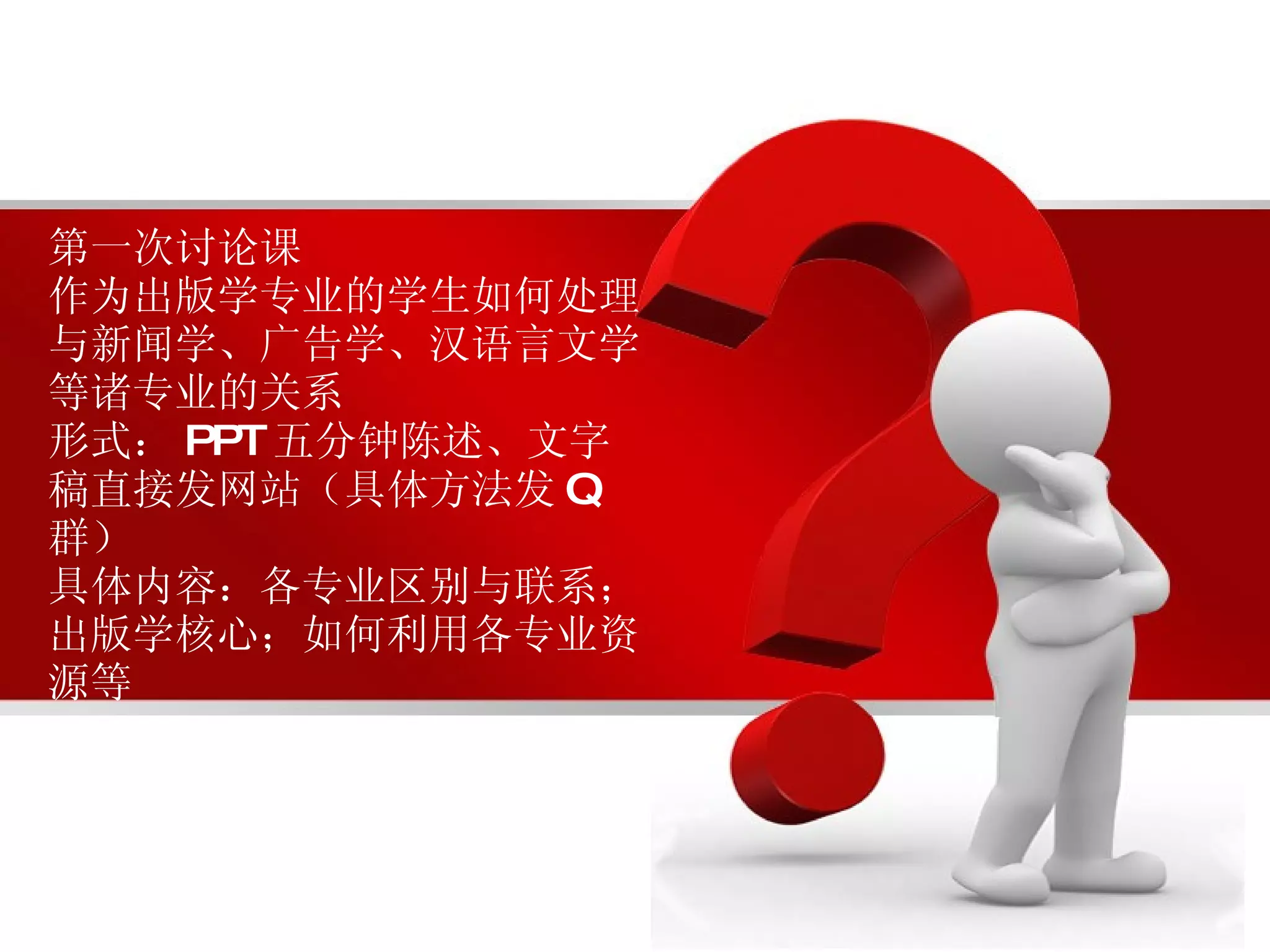 第一次讨论课 作为出版学专业的学生如何处理与新闻学、广告学、汉语言文学等诸专业的关系 形式： PPT 五分钟陈述、文字稿直接发网站（具体方法发 Q 群） 具体内容：各专业区别与联系；出版学核心；如何利用各专业资源等 
