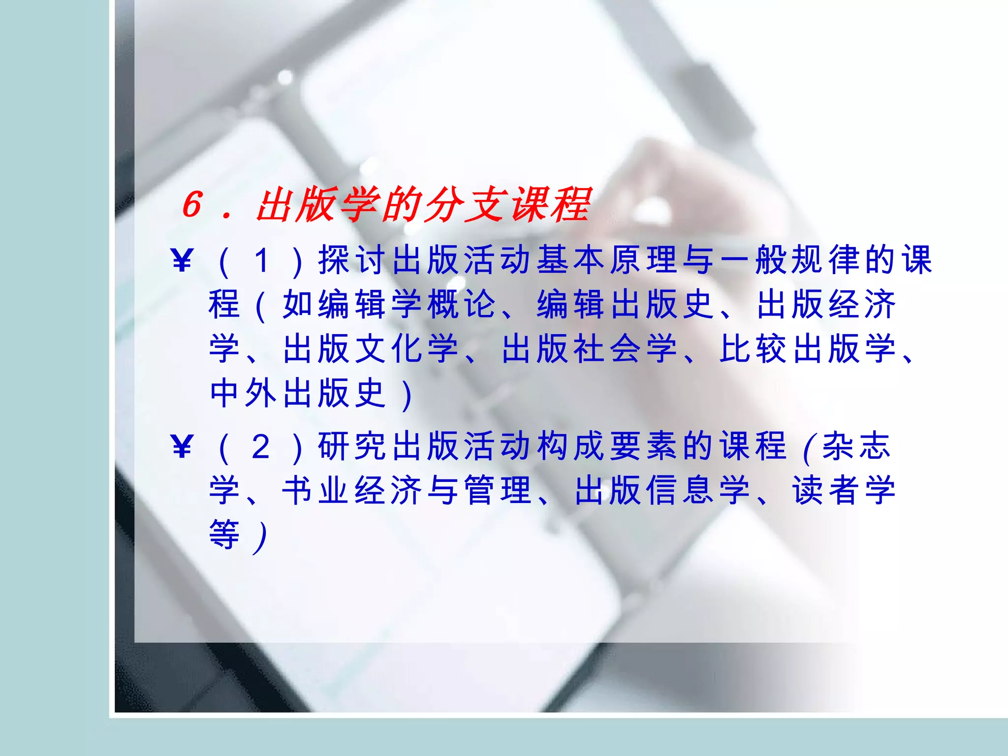 ６ . 出版学的分支课程 （１）探讨出版活动基本原理与一般规律的课程（如 编辑学 概论、 编辑出版史 、出版经济学、出版文化学、出版社会学、比较出版学、中外出版史） （２）研究出版活动构成要素的课程 ( 杂志 学、 书业经济与管理 、出版信息学、读者学等 ) 