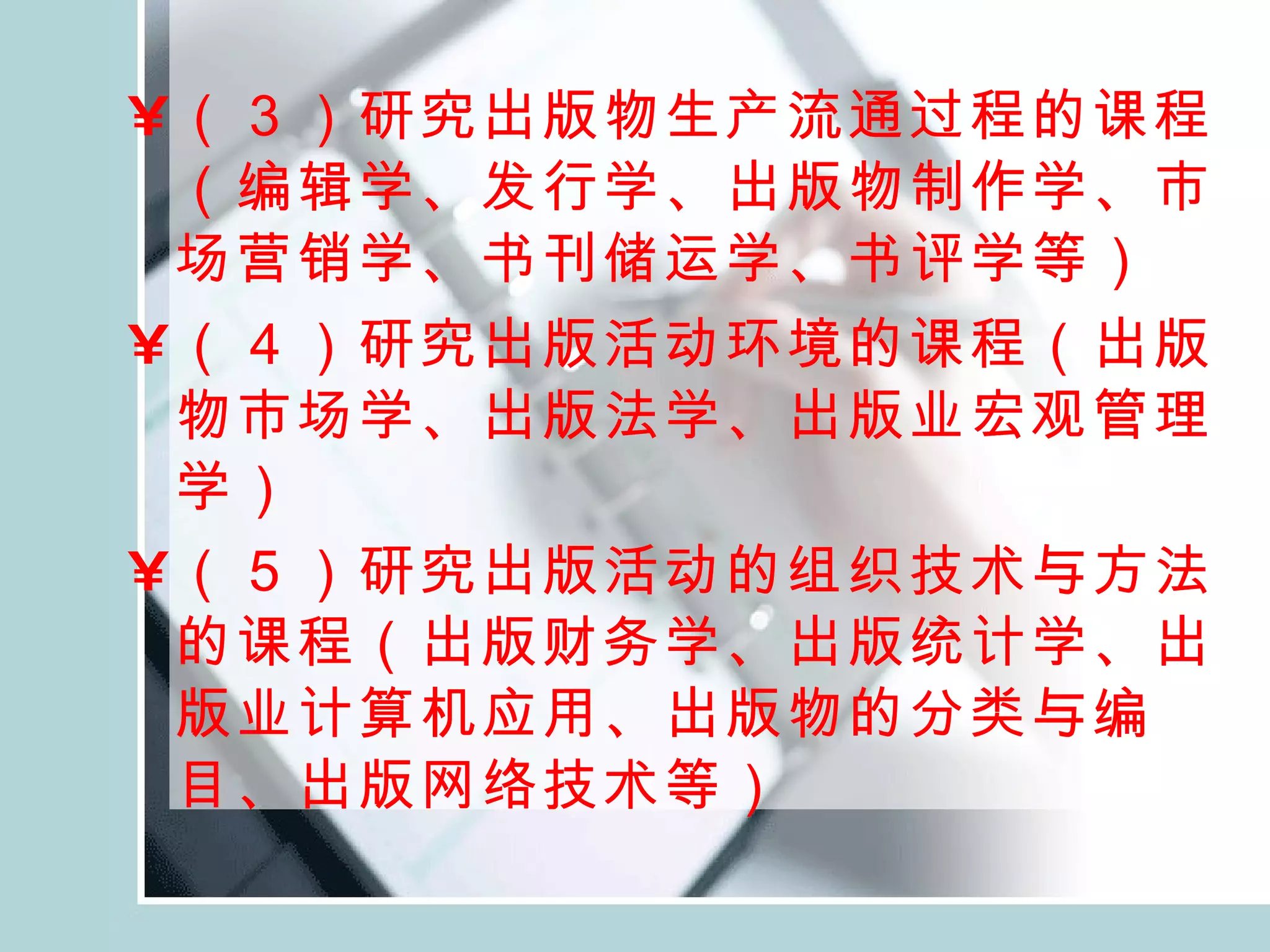 （３）研究出版物生产流通过程的课程（编辑学、发行学、出版物制作学、市场营销学、书刊储运学、书评学等） （４）研究出版活动环境的课程（出版物市场学、出版法学、出版业宏观管理学） （５）研究出版活动的组织技术与方法的课程（出版财务学、出版统计学、出版业计算机应用、出版物的分类与编目、出版网络技术等）   