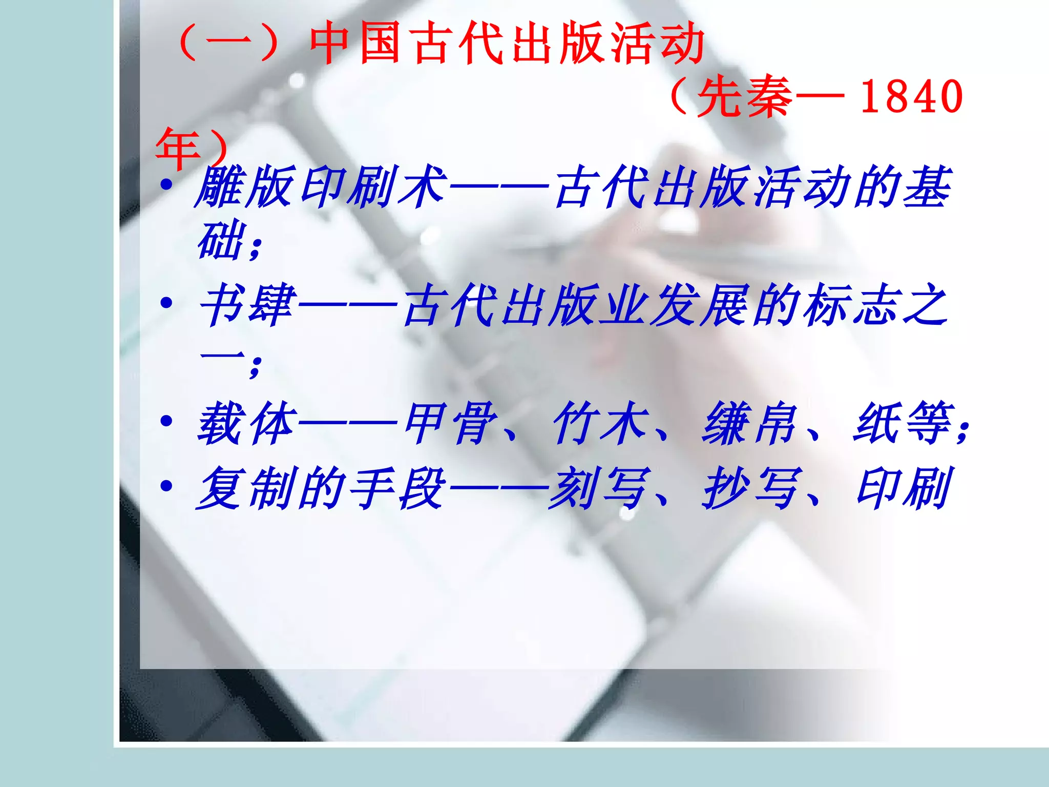 （一）中国古代出版活动   （先秦— 1840 年） 雕版印刷术——古代出版活动的基础； 书肆——古代出版业发展的标志之一； 载体——甲骨、竹木、缣帛、纸等； 复制的手段——刻写、抄写、印刷 