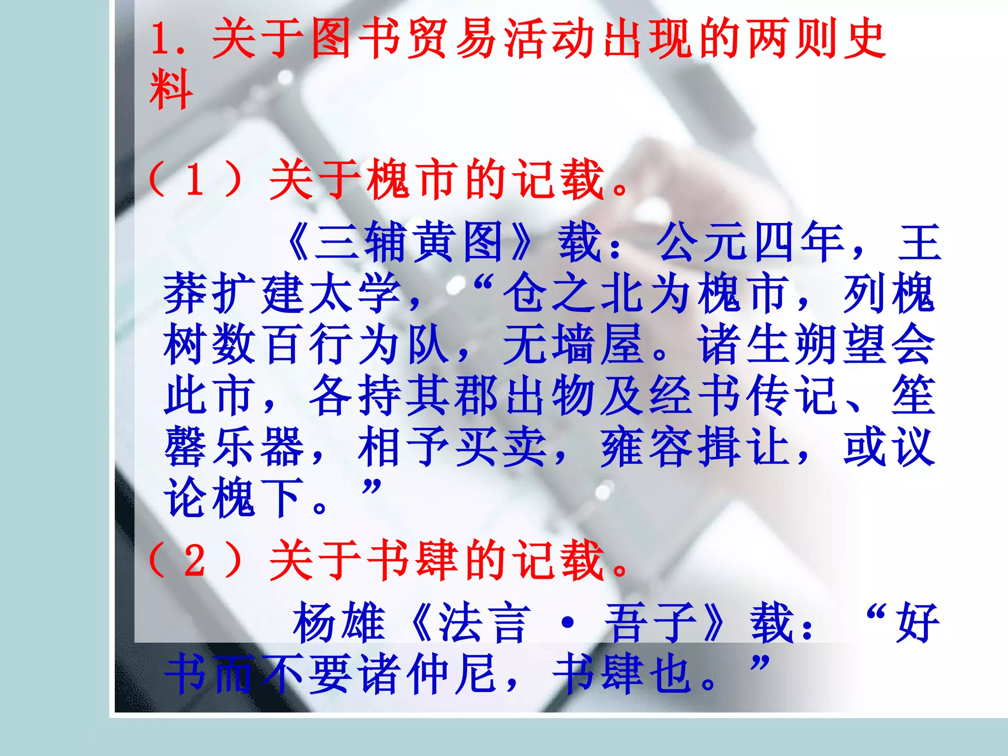 1. 关于图书贸易活动出现的两则史料 （ 1 ）关于槐市的记载。 《三辅黄图》载：公元四年，王莽扩建太学，“仓之北为槐市，列槐树数百行为队，无墙屋。诸生朔望会此市，各持其郡出物及经书传记、笙罄乐器，相予买卖，雍容揖让，或议论槐下。” （ 2 ）关于书肆的记载。 杨雄《法言 · 吾子》载：“好书而不要诸仲尼，书肆也。” 