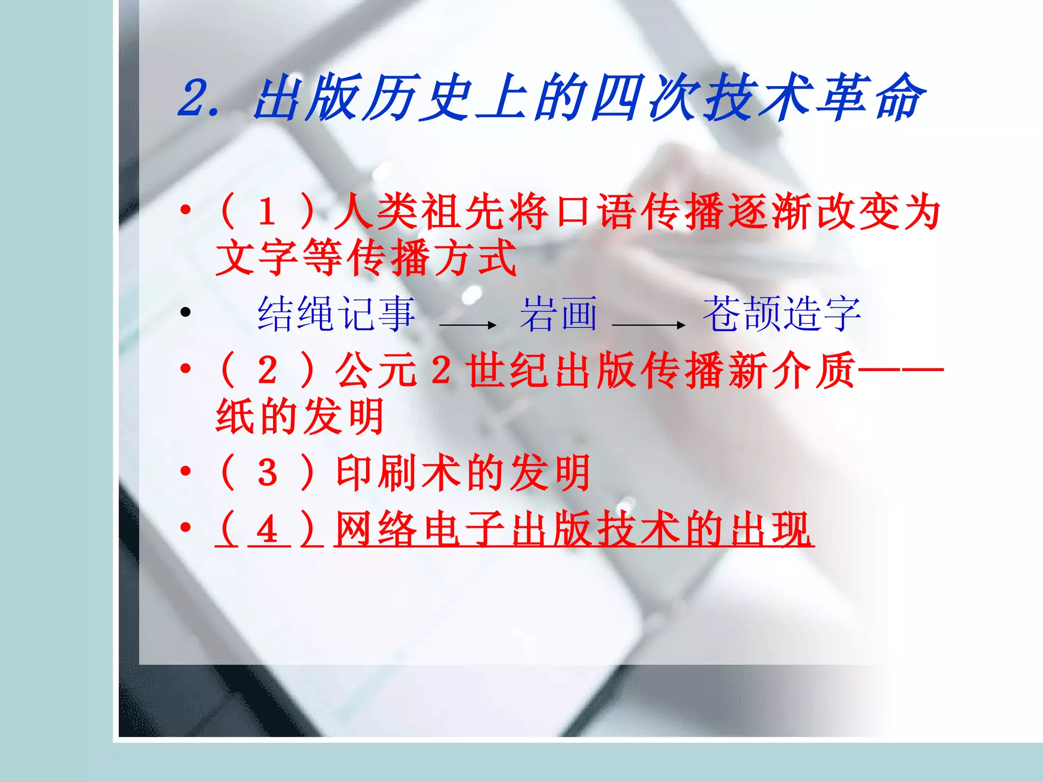 2. 出版历史上的四次技术革命 ( １ ) 人类祖先将口语传播逐渐改变为文字等传播方式 　 结绳记事  岩画 　  苍颉造字 ( ２ ) 公元２世纪出版传播新介质——纸的发明 ( ３ ) 印刷术的发明 ( ４ ) 网络电子出版技术的出现 