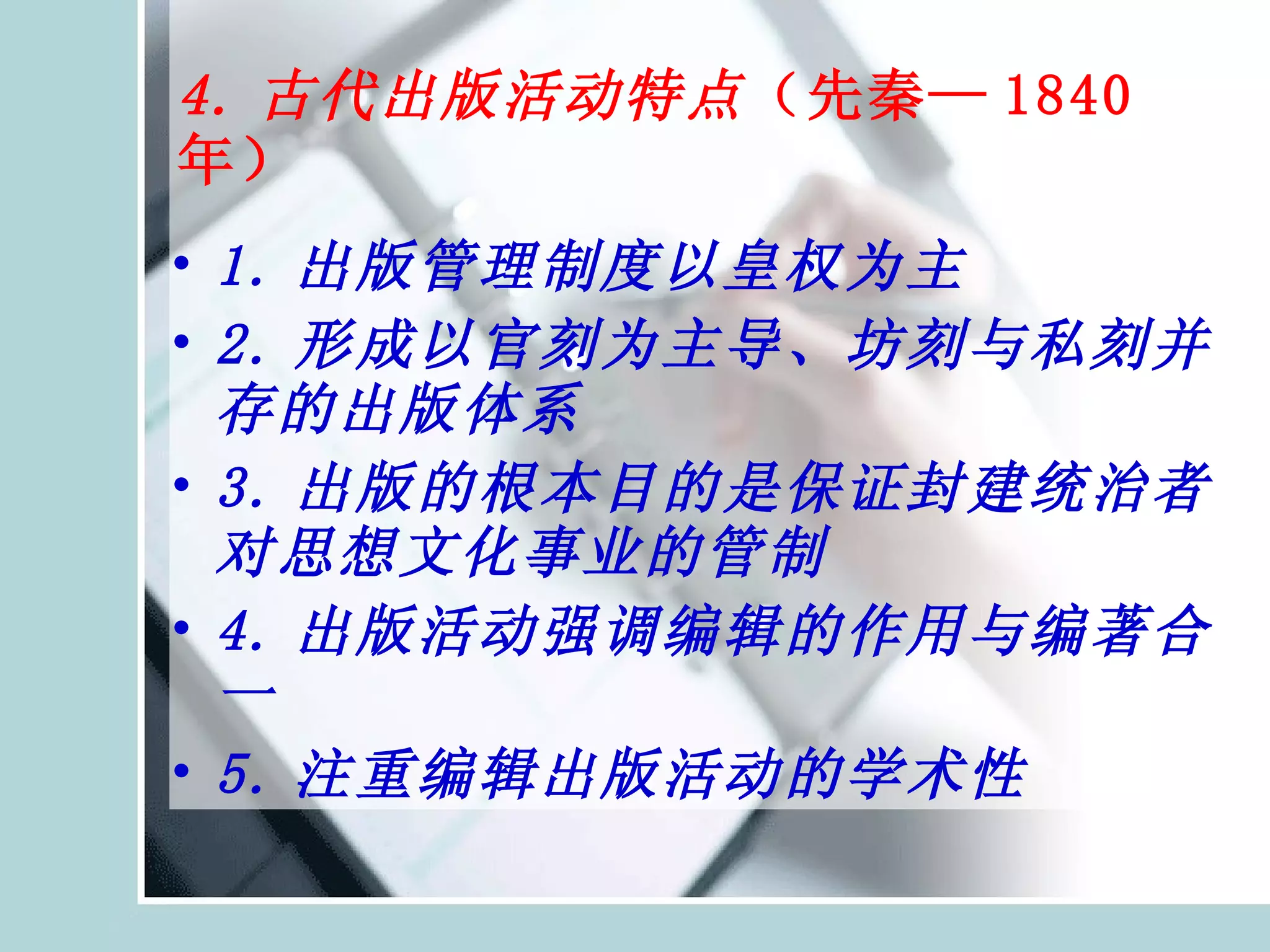 4. 古代出版活动特点 （先秦— 1840 年） 1. 出版管理制度以皇权为主 2. 形成以官刻为主导、坊刻与私刻并存的出版体系  3. 出版的根本目的是保证封建统治者对思想文化事业的管制 4. 出版活动强调编辑的作用与编著合一 5. 注重编辑出版活动的学术性 