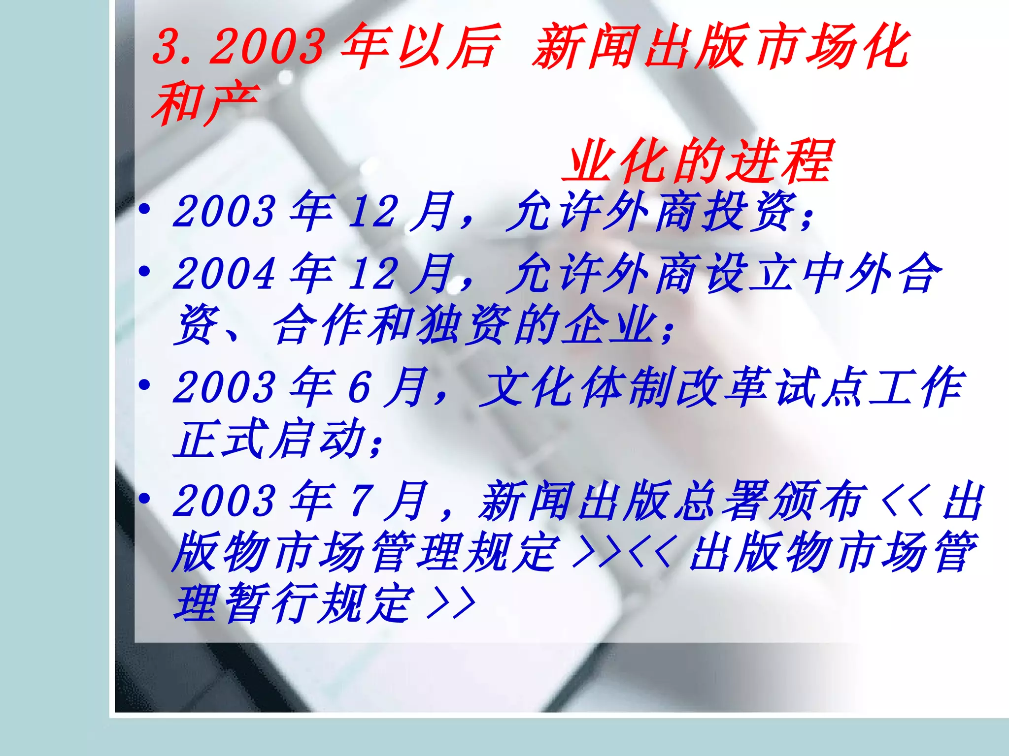 3.2003 年以后 新闻出版市场化和产   业化的进程 2003 年 12 月，允许外商投资； 2004 年 12 月，允许外商设立中外合资、合作和独资的企业； 2003 年 6 月，文化体制改革试点工作正式启动； 2003 年 7 月 , 新闻出版总署颁布 << 出版物市场管理规定 >><< 出版物市场管理暂行规定 >> 
