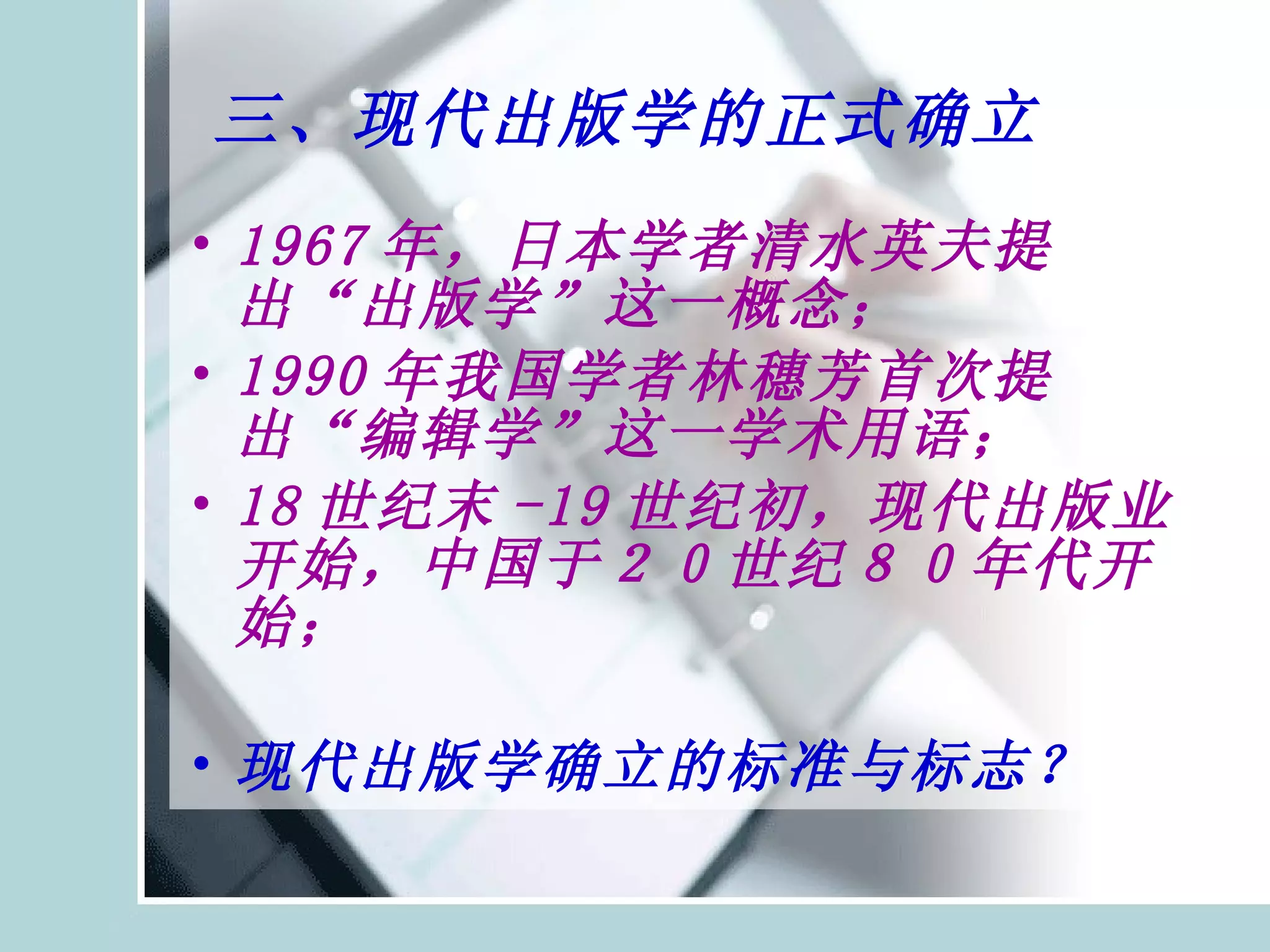 三、现代出版学的正式确立 1967 年，日本学者清水英夫提出“出版学”这一概念； 1990 年我国学者林穗芳首次提出“编辑学”这一学术用语； 18 世纪末 -19 世纪初，现代出版业开始，中国于２０世纪８０年代开始； 现代出版学确立的标准与标志？ 
