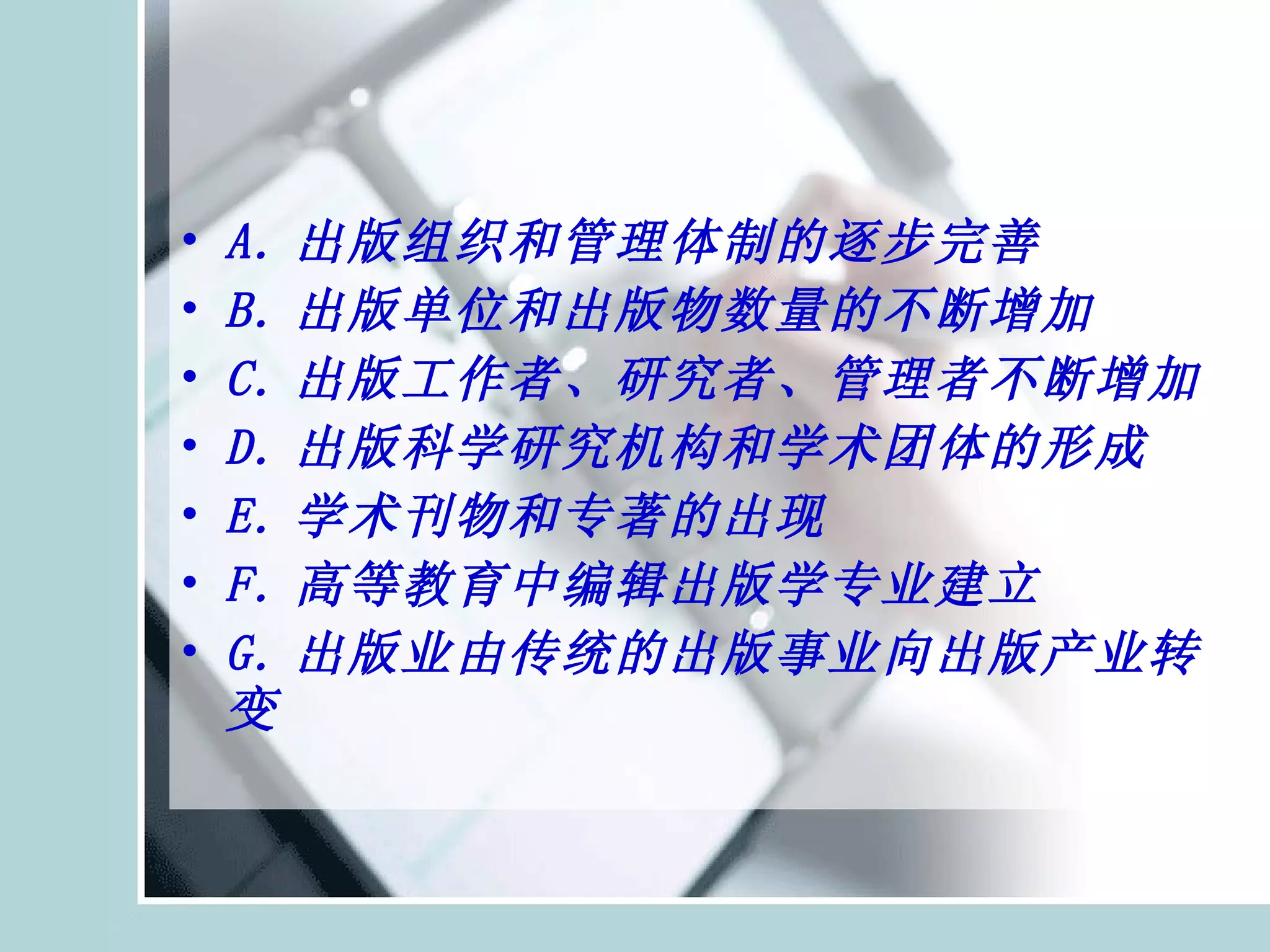 A. 出版组织和管理体制的逐步完善 B. 出版单位和出版物数量的不断增加 C. 出版工作者、研究者、管理者不断增加 D. 出版科学研究机构和学术团体的形成 E. 学术刊物和专著的出现 F. 高等教育中编辑出版学专业建立 G. 出版业由传统的出版事业向出版产业转变  