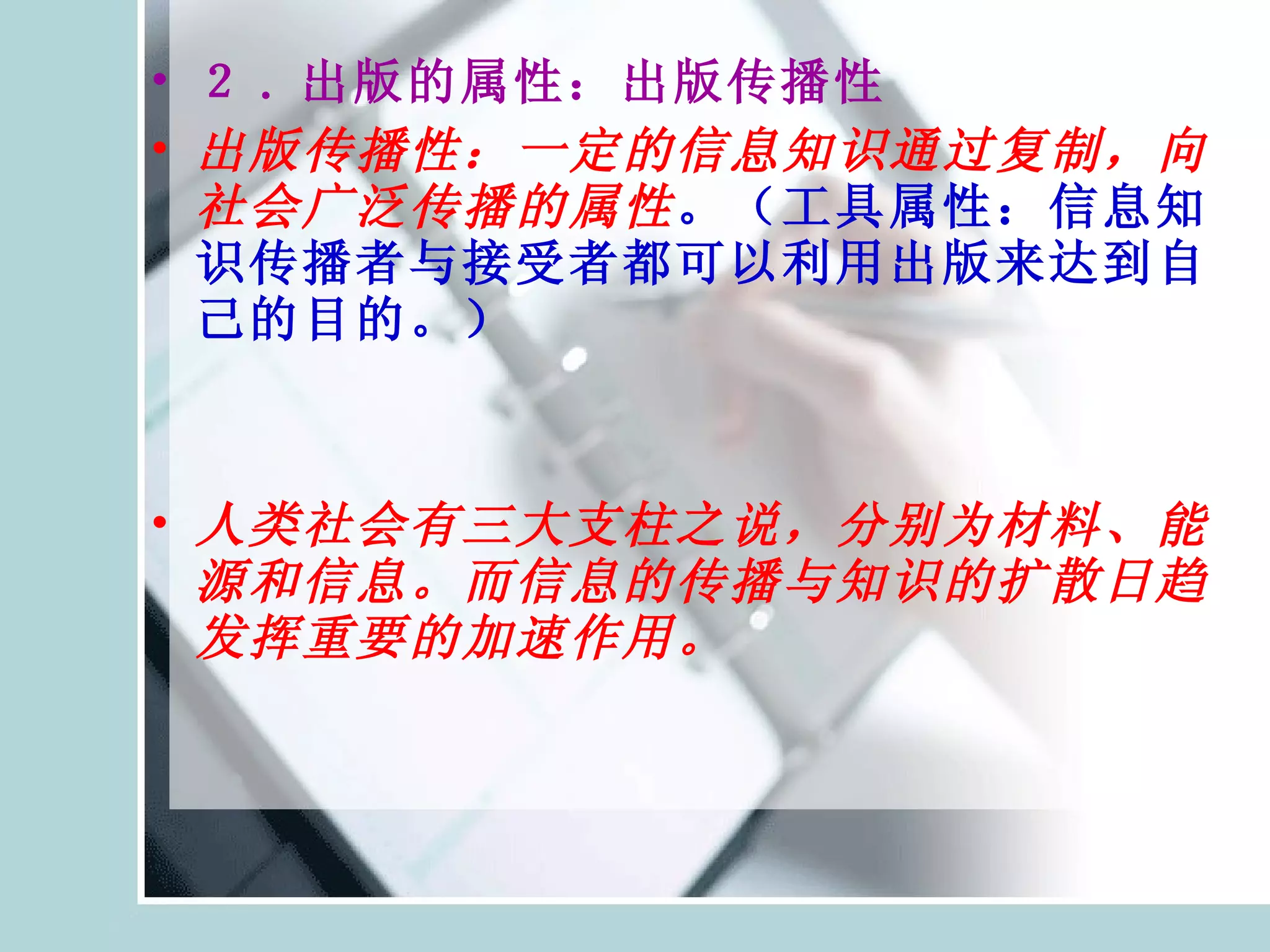 ２ . 出版的属性：出版传播性 出版传播性：一定的信息知识通过复制，向社会广泛传播的属性 。（工具属性：信息知识传播者与接受者都可以利用出版来达到自己的目的。） 人类社会有三大支柱之说，分别为材料、能源和信息。而信息的传播与知识的扩散日趋发挥重要的加速作用。 