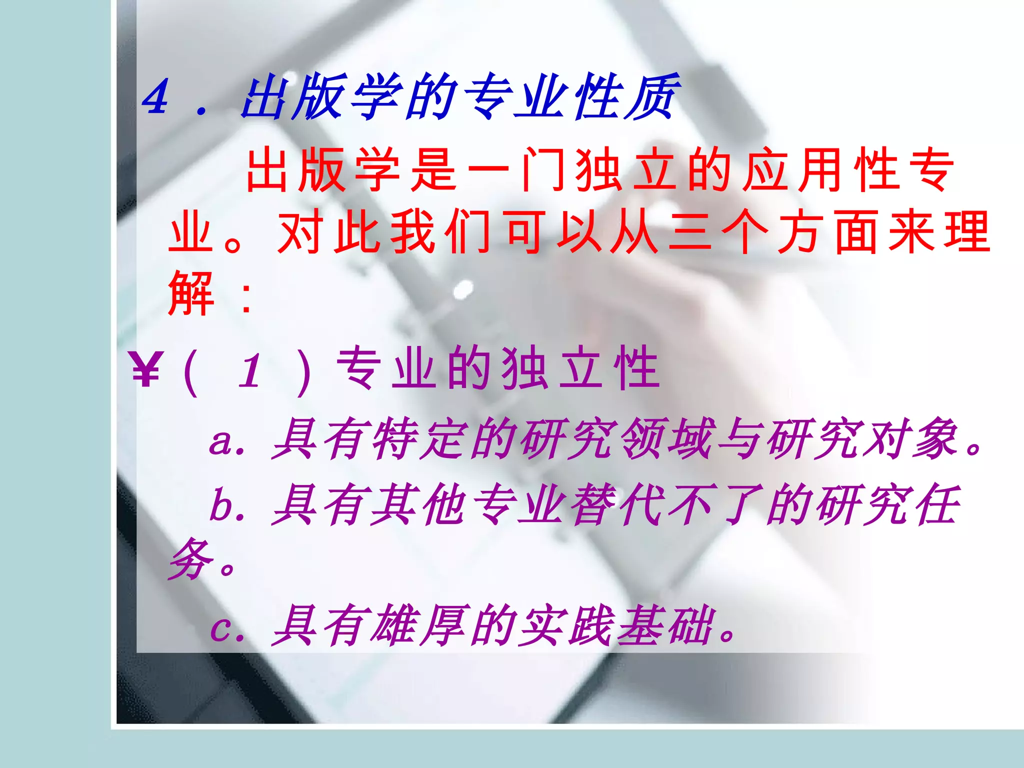 ４ . 出版学的专业性质 出版学是一门独立的应用性专业。对此我们可以从三个方面来理解： （ 1 ）专业的独立性 a. 具有特定的研究领域与研究对象。 b. 具有其他专业替代不了的研究任务。 c. 具有雄厚的实践基础。 