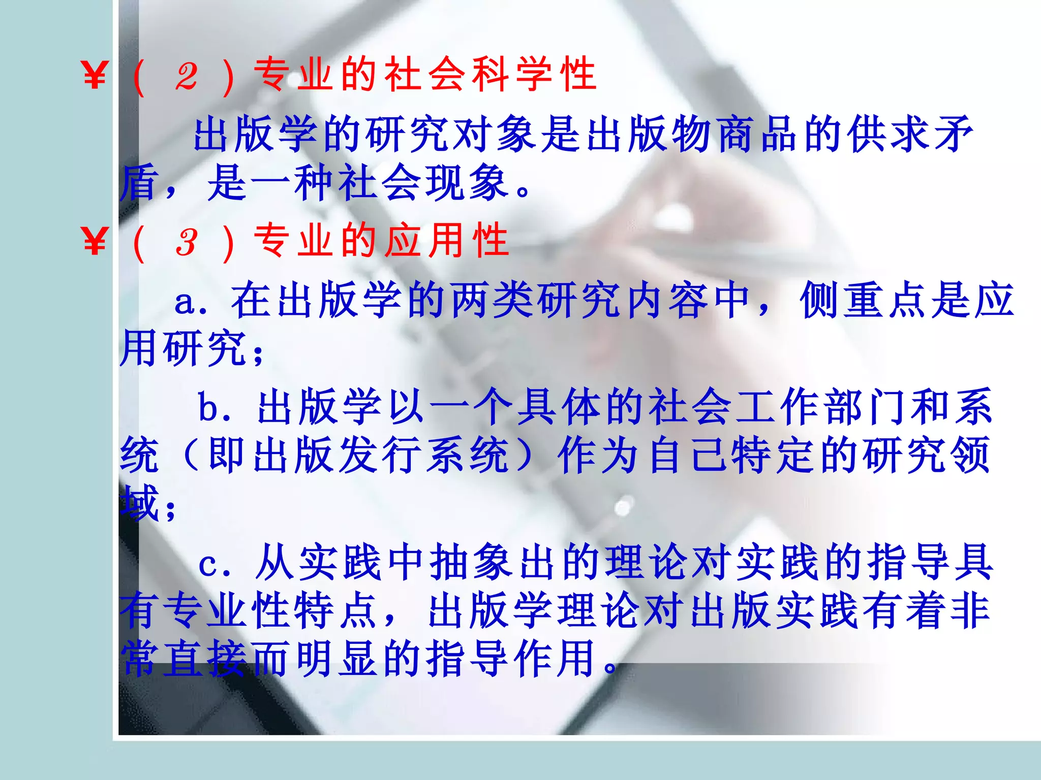 （ 2 ）专业的社会科学性 出版学的研究对象是出版物商品的供求矛盾，是一种社会现象。 （ 3 ）专业的应用性 a. 在出版学的两类研究内容中，侧重点是应用研究； b. 出版学以一个具体的社会工作部门和系统（即出版发行系统）作为自己特定的研究领域； c. 从实践中抽象出的理论对实践的指导具有专业性特点，出版学理论对出版实践有着非常直接而明显的指导作用。 