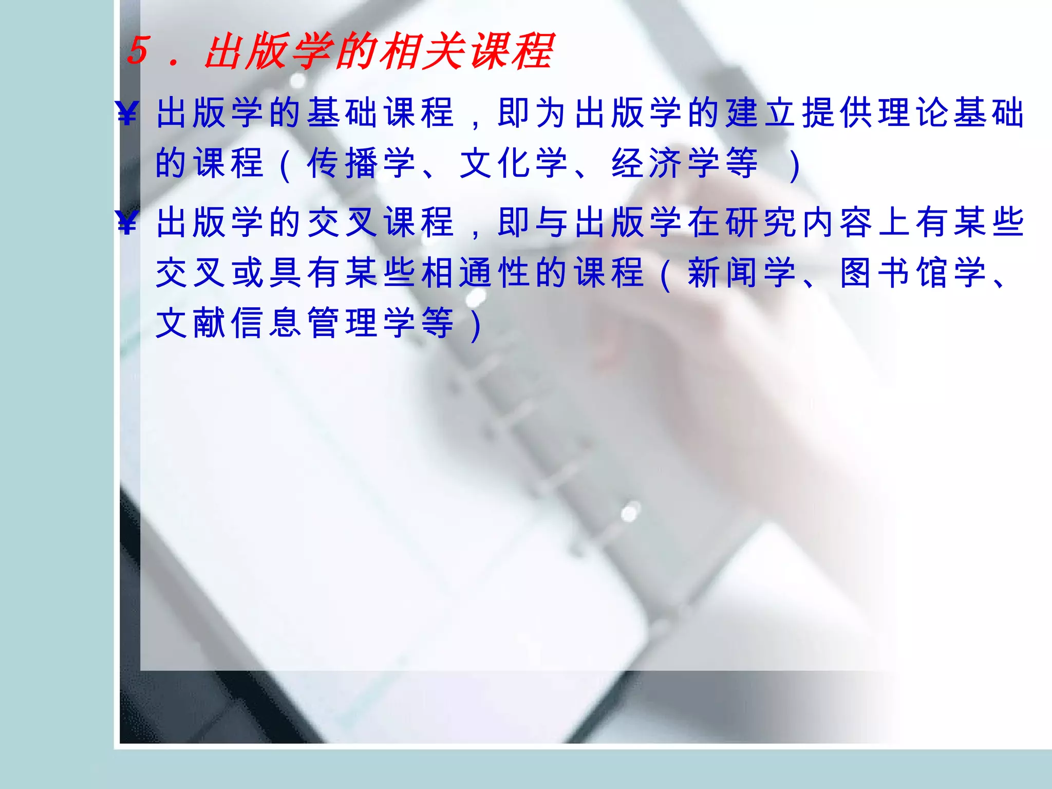 ５ . 出版学的相关课程   出版学的基础课程，即为出版学的建立提供理论基础的课程（传播学、文化学、经济学等 ） 出版学的交叉课程，即与出版学在研究内容上有某些交叉或具有某些相通性的课程（新闻学、图书馆学、文献信息管理学等） 