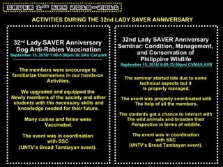 32 nd  Lady SAVER Anniversary  Dog Anti-Rabies Vaccination September 15, 2010/ 1:00-5:00pm/ DLSAU Car park The members were encourage to  familiarize themselves in our hands-on  Activities. We upgraded and equipped the  Newly members of the society and other students with the necessary skills and  knowledge needed for their future. Many canine and feline were  Vaccinated. The event was in coordination  with SSC  (UNTV’s Bread Tambayan event).   32nd Lady SAVER Anniversary  Seminar: Condition, Management,  and Conservation of  Philippine Wildlife   September 15, 2010/ 9:00-12:00pm/ CVMAS AVR The seminar started late due to some  technical aspects but it  is properly managed. The event was properly coordinated with The help of all the members. The students got a chance to interact with  The wild animals and broaden their  Perspective in terms of wildlife. The event was in coordination  with SSC  (UNTV’s Bread Tambayan event).   ACTIVITIES DURING THE 32nd LADY SAVER ANNIVERSARY 