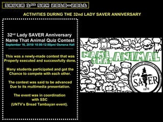 32 nd  Lady SAVER Anniversary  Name That Animal Quiz Contest September 16, 2010/ 10:00-12:00pm/ Osmena Hall This was a newly-made contest that was Properly executed and successfully done. Many students participated and got the Chance to compete with each other. The contest was said to be advanced Due to its multimedia presentation. The event was in coordination  with SSC  (UNTV’s Bread Tambayan event).   ACTIVITIES DURING THE 32nd LADY SAVER ANNIVERSARY 