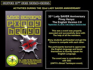 32 nd  Lady SAVER Anniversary  Pinoy Henyo:  The English Version 2.0 September 16, 2010/ 1:00-3:00pm/ Osmena Hall This was a event was properly  executed and successfully done with The help of all the members. Many students participated and got the Chance to compete with each other. The participants learned to appreciate  the English language and boost  themselves to fluently speak the  English Language. The event was in coordination  with SSC  (UNTV’s Bread Tambayan event).   ACTIVITIES DURING THE 32nd LADY SAVER ANNIVERSARY 