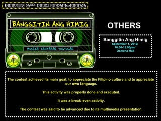 OTHERS Banggitin Ang Himig September 1, 2010/  10:00-12:00pm/  Osmena Hall The contest achieved its main goal: to appreciate the Filipino culture and to appreciate  our own language. This activity was properly done and executed. It was a break-even activity. The contest was said to be advanced due to its multimedia presentation. 