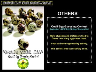 OTHERS Quail Egg Guessing Contest September 1, 2010/ 8:00-12:00pm/ Osmena Hall Many students and professors tried to Guess how many eggs were there. It was an income-generating activity. This contest was successfully done. 