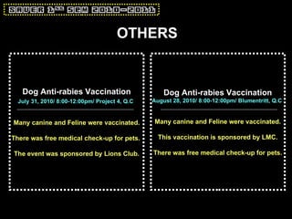 OTHERS Dog Anti-rabies Vaccination August 28, 2010/ 8:00-12:00pm/ Blumentritt, Q.C   Many canine and Feline were vaccinated. This vaccination is sponsored by LMC. There was free medical check-up for pets. Dog Anti-rabies Vaccination July 31, 2010/ 8:00-12:00pm/ Project 4, Q.C   Many canine and Feline were vaccinated. There was free medical check-up for pets.  The event was sponsored by Lions Club. 