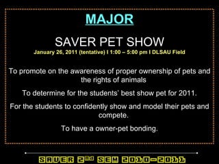 MAJOR SAVER PET SHOW January 26, 2011 (tentative) l 1:00 – 5:00 pm l DLSAU Field To promote on the awareness of proper ownership of pets and the rights of animals To determine for the students’ best show pet for 2011. For the students to confidently show and model their pets and compete. To have a owner-pet bonding. 
