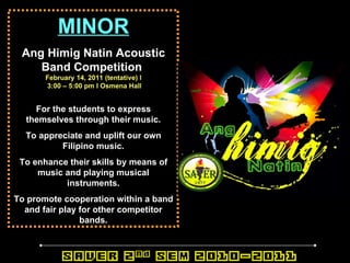 MINOR Ang Himig Natin Acoustic Band Competition   February 14, 2011 (tentative) l 3:00 – 5:00 pm l Osmena Hall For the students to express themselves through their music. To appreciate and uplift our own Filipino music. To enhance their skills by means of music and playing musical instruments. To promote cooperation within a band and fair play for other competitor bands. 