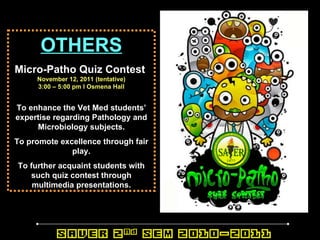 OTHERS Micro-Patho Quiz Contest   November 12, 2011 (tentative) 3:00 – 5:00 pm l Osmena Hall To enhance the Vet Med students’ expertise regarding Pathology and Microbiology subjects. To promote excellence through fair play. To further acquaint students with such quiz contest through multimedia presentations. 